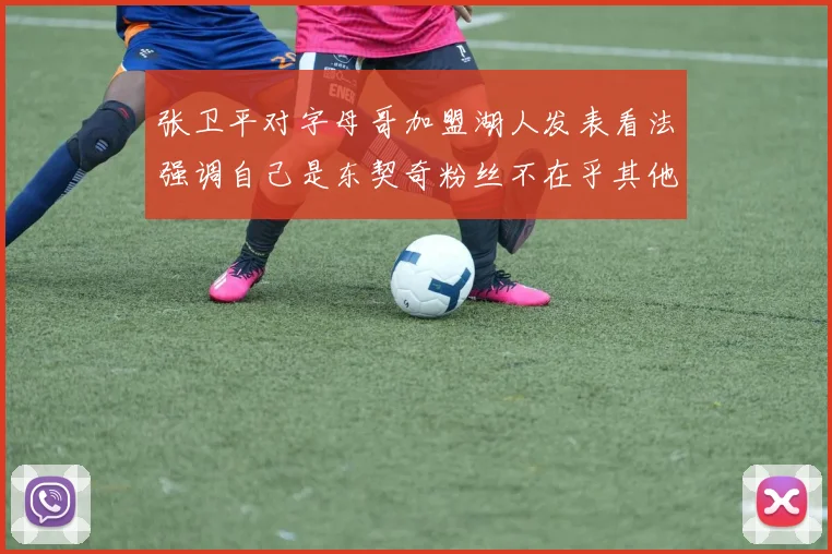 张卫平对字母哥加盟湖人发表看法强调自己是东契奇粉丝不在乎其他球员动态