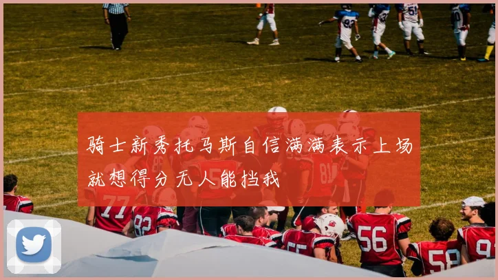 骑士新秀托马斯自信满满表示上场就想得分无人能挡我