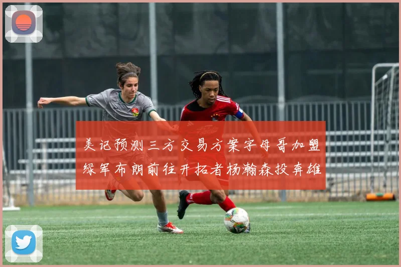 美记预测三方交易方案字母哥加盟绿军布朗前往开拓者杨瀚森投奔雄鹿