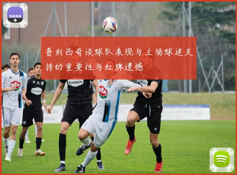 普利西奇谈球队表现与主场球迷支持的重要性与红牌遗憾