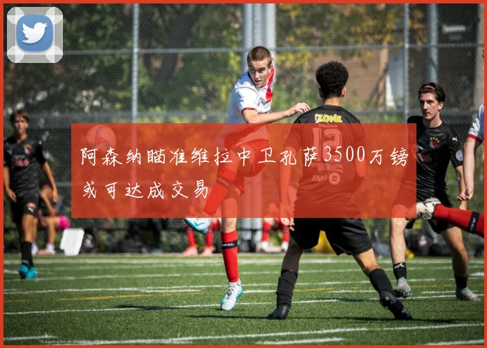阿森纳瞄准维拉中卫孔萨3500万镑或可达成交易