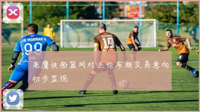 老鹰快船篮网对杰伦布朗交易意向初步显现