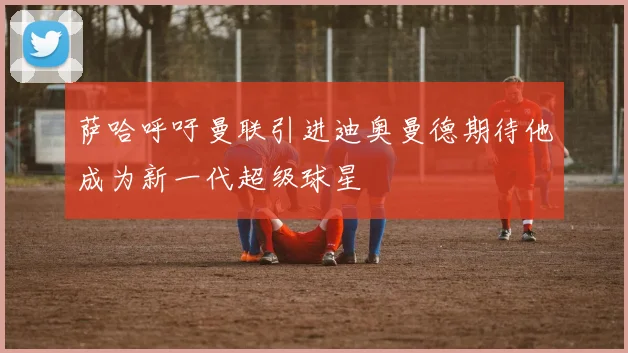 萨哈呼吁曼联引进迪奥曼德期待他成为新一代超级球星