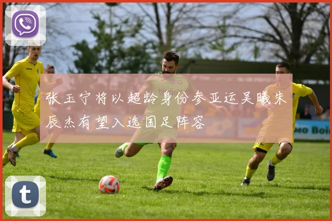 张玉宁将以超龄身份参亚运吴曦朱辰杰有望入选国足阵容