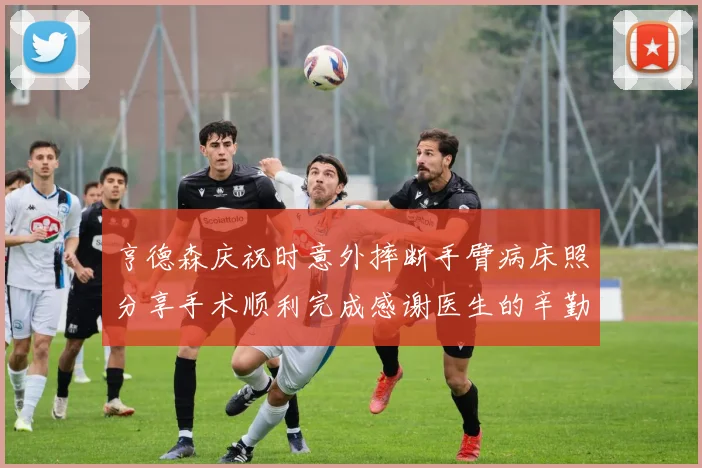 亨德森庆祝时意外摔断手臂病床照分享手术顺利完成感谢医生的辛勤付出