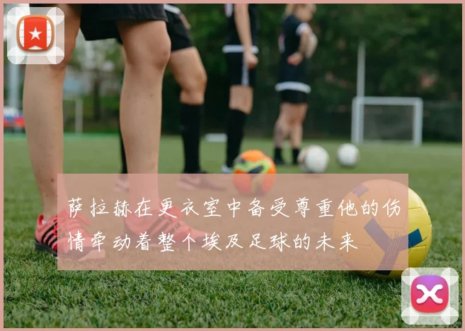 萨拉赫在更衣室中备受尊重他的伤情牵动着整个埃及足球的未来