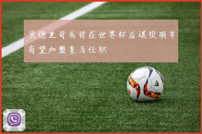 莫德里奇或将在世界杯后退役明年有望加盟皇马任职
