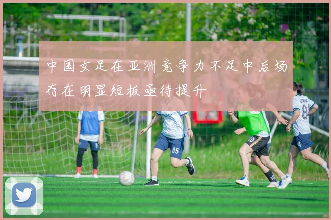 中国女足在亚洲竞争力不足中后场存在明显短板亟待提升