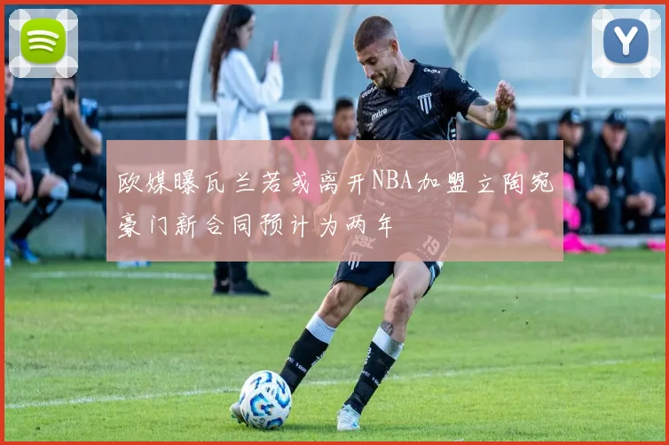 欧媒曝瓦兰若或离开NBA加盟立陶宛豪门新合同预计为两年