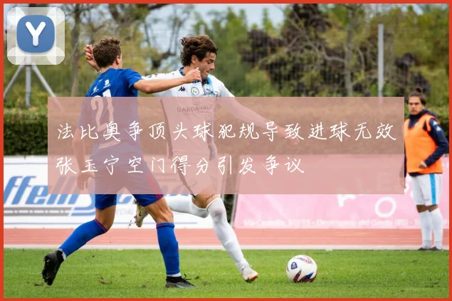 法比奥争顶头球犯规导致进球无效张玉宁空门得分引发争议