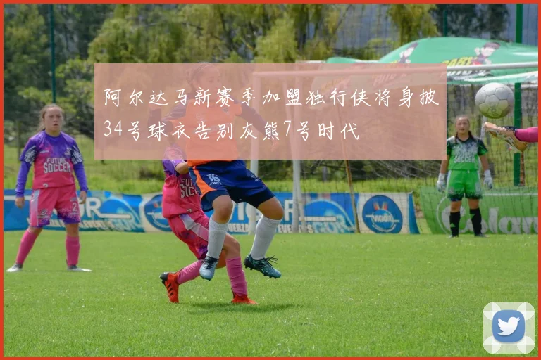 阿尔达马新赛季加盟独行侠将身披34号球衣告别灰熊7号时代