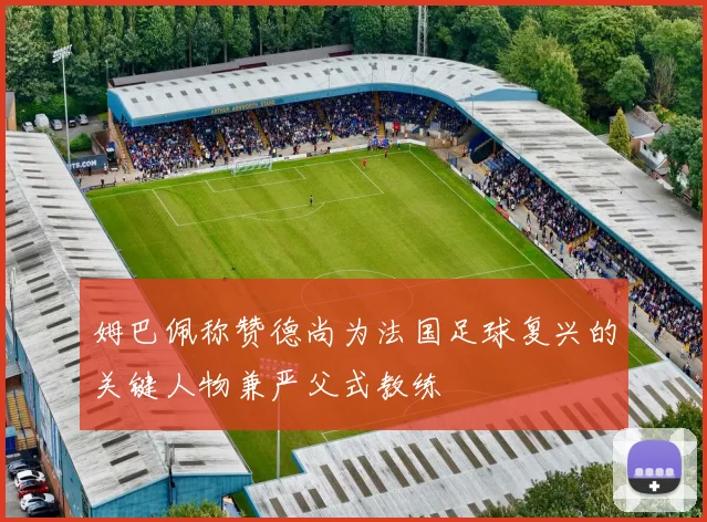 姆巴佩称赞德尚为法国足球复兴的关键人物兼严父式教练