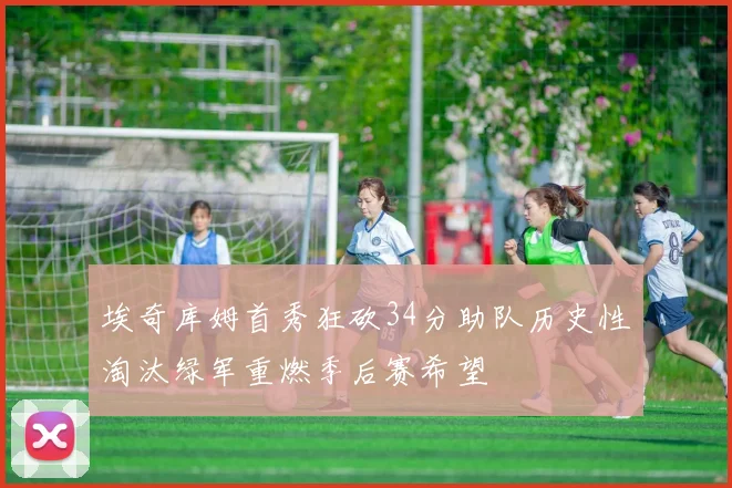 埃奇库姆首秀狂砍34分助队历史性淘汰绿军重燃季后赛希望