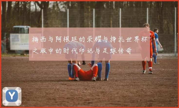 梅西与阿根廷的荣耀与挣扎世界杯之旅中的时代印记与足球传奇