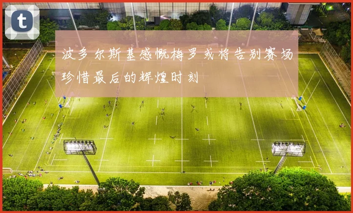 波多尔斯基感慨梅罗或将告别赛场珍惜最后的辉煌时刻