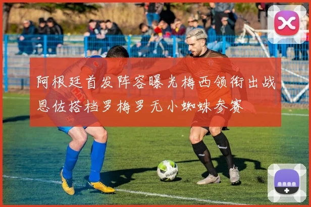 阿根廷首发阵容曝光梅西领衔出战恩佐搭档罗梅罗无小蜘蛛参赛