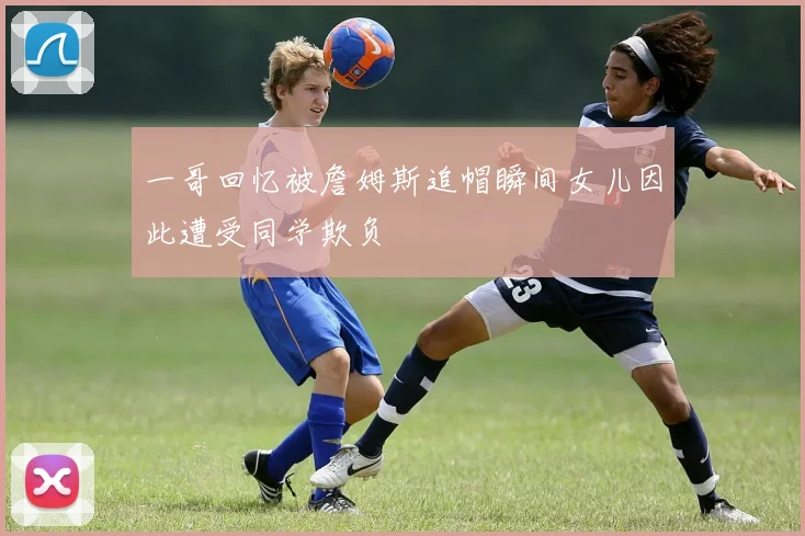 一哥回忆被詹姆斯追帽瞬间女儿因此遭受同学欺负