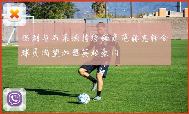 热刺与布莱顿持续磋商范赫克转会球员渴望加盟英超豪门