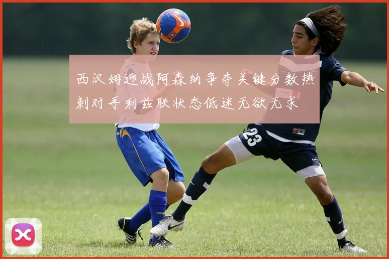 西汉姆迎战阿森纳争夺关键分数热刺对手利兹联状态低迷无欲无求